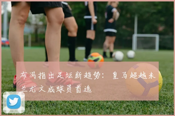 布冯指出足坛新趋势：皇马超越米兰尤文成球员首选