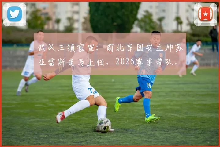 武汉三镇官宣：前北京国安主帅苏亚雷斯走马上任，2026赛季带队，原主帅莫拉正式离任