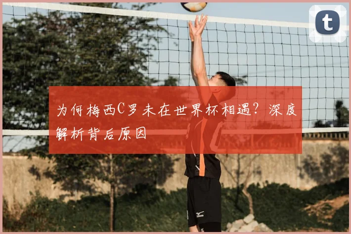 为何梅西C罗未在世界杯相遇？深度解析背后原因