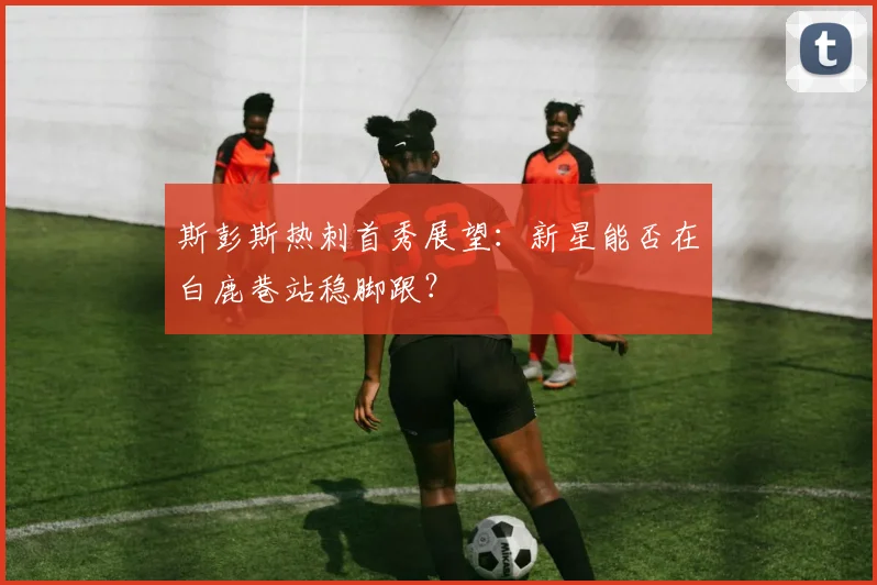 斯彭斯热刺首秀展望：新星能否在白鹿巷站稳脚跟？