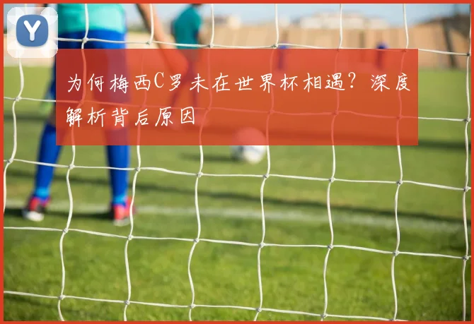 为何梅西C罗未在世界杯相遇？深度解析背后原因