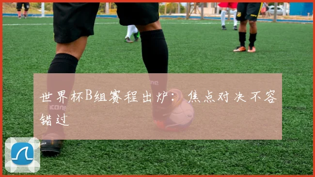 世界杯B组赛程出炉：焦点对决不容错过