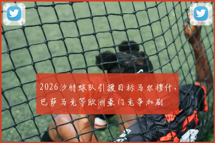 2026沙特球队引援目标马尔穆什，巴萨马竞等欧洲豪门竞争加剧