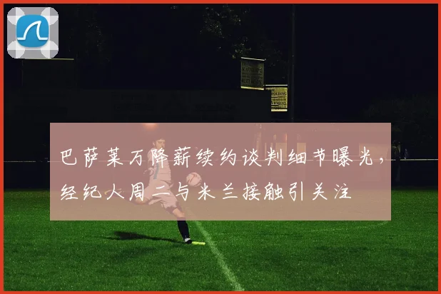 巴萨莱万降薪续约谈判细节曝光，经纪人周二与米兰接触引关注